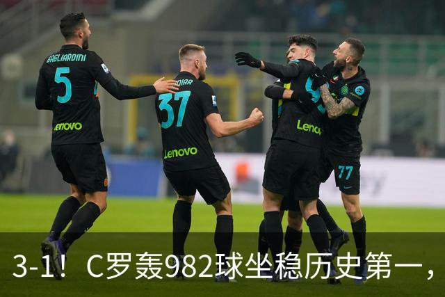 3-1！C罗轰982球坐稳历史第一，，赛后这一举动才是真格局